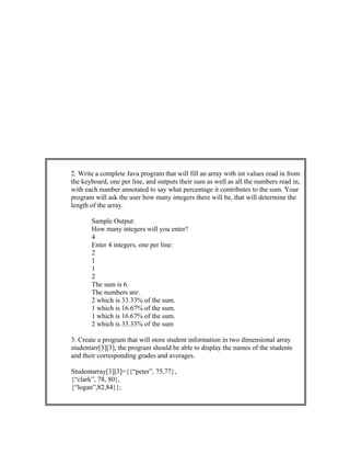 2. Write a complete Java program that will fill an array with int values read in from
the keyboard, one per line, and outputs their sum as well as all the numbers read in,
with each number annotated to say what percentage it contributes to the sum. Your
program will ask the user how many integers there will be, that will determine the
length of the array.
Sample Output:
How many integers will you enter?
4
Enter 4 integers, one per line:
2
1
1
2
The sum is 6.
The numbers are:
2 which is 33.33% of the sum.
1 which is 16.67% of the sum.
1 which is 16.67% of the sum.
2 which is 33.33% of the sum
3. Create a program that will store student information in two dimensional array
studentarr[3][3], the program should be able to display the names of the students
and their corresponding grades and averages.
Studentarray[3][3]={{“peter”, 75,77},
{“clark”, 78, 80},
{“logan”,82,84}};
 