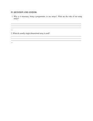 IV. QUESTION AND ANSWER:
1. Why is it necessary, being a programmer, to use arrays?. What are the risks of not using
arrays?
_____________________________________________________________________________
_____________________________________________________________________________
_____________________________________________________________________________
__
2. When do usually single dimensional array is used?
_____________________________________________________________________________
_____________________________________________________________________________
_____________________________________________________________________________
__
 