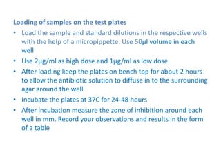 Loading of samples on the test plates
• Load the sample and standard dilutions in the respective wells
with the help of a micropippette. Use 50µl volume in each
well
• Use 2µg/ml as high dose and 1µg/ml as low dose
• After loading keep the plates on bench top for about 2 hours
to allow the antibiotic solution to diffuse in to the surrounding
agar around the well
• Incubate the plates at 37C for 24-48 hours
• After incubation measure the zone of inhibition around each
well in mm. Record your observations and results in the form
of a table
 