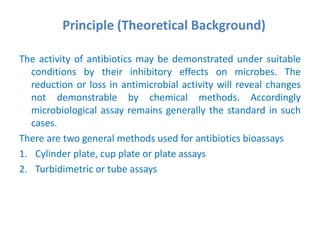 Principle (Theoretical Background)
The activity of antibiotics may be demonstrated under suitable
conditions by their inhibitory effects on microbes. The
reduction or loss in antimicrobial activity will reveal changes
not demonstrable by chemical methods. Accordingly
microbiological assay remains generally the standard in such
cases.
There are two general methods used for antibiotics bioassays
1. Cylinder plate, cup plate or plate assays
2. Turbidimetric or tube assays
 