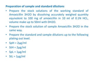 Preparation of sample and standard dilutions
• Prepare the stock solutions of the working standard of
Amoxicillin 3H2O by dissolving accurately weighed quantity
equivalent to 100 mg of amoxicillin in 10 ml of 0.1N HCL,
volume make up to 50ml with DH2O.
• Prepare the stock solution of sample Amoxicillin 3H2O in the
same way.
• Prepare the standard and sample dilutions up to the following
plating out level.
• SpH = 2µg/ml
• StH = 2µg/ml
• SpL = 1µg/ml
• StL = 1µg/ml
 