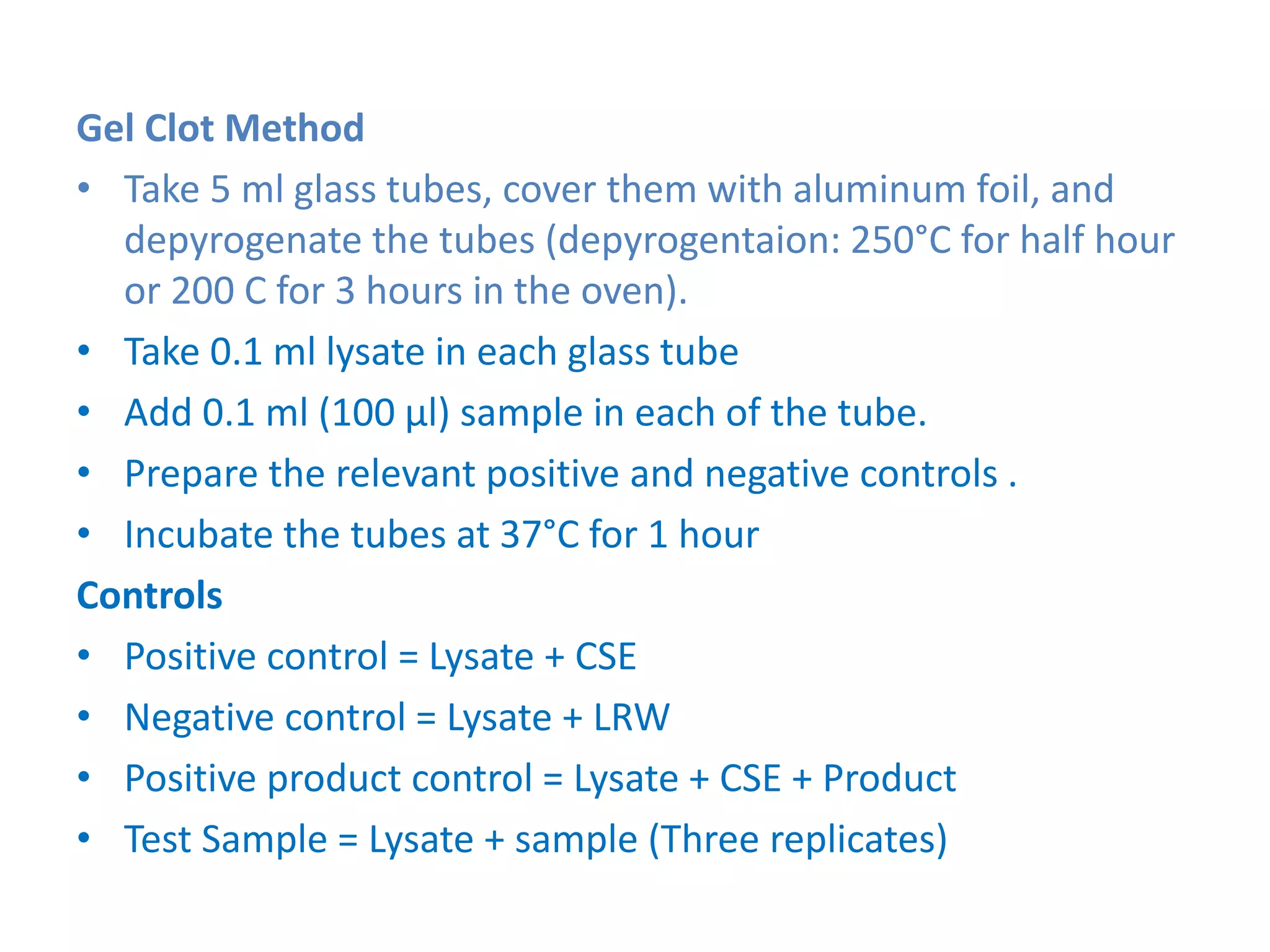Gel Clot Method
• Take 5 ml glass tubes, cover them with aluminum foil, and
depyrogenate the tubes (depyrogentaion: 250°C for half hour
or 200 C for 3 hours in the oven).
• Take 0.1 ml lysate in each glass tube
• Add 0.1 ml (100 µl) sample in each of the tube.
• Prepare the relevant positive and negative controls .
• Incubate the tubes at 37°C for 1 hour
Controls
• Positive control = Lysate + CSE
• Negative control = Lysate + LRW
• Positive product control = Lysate + CSE + Product
• Test Sample = Lysate + sample (Three replicates)
 