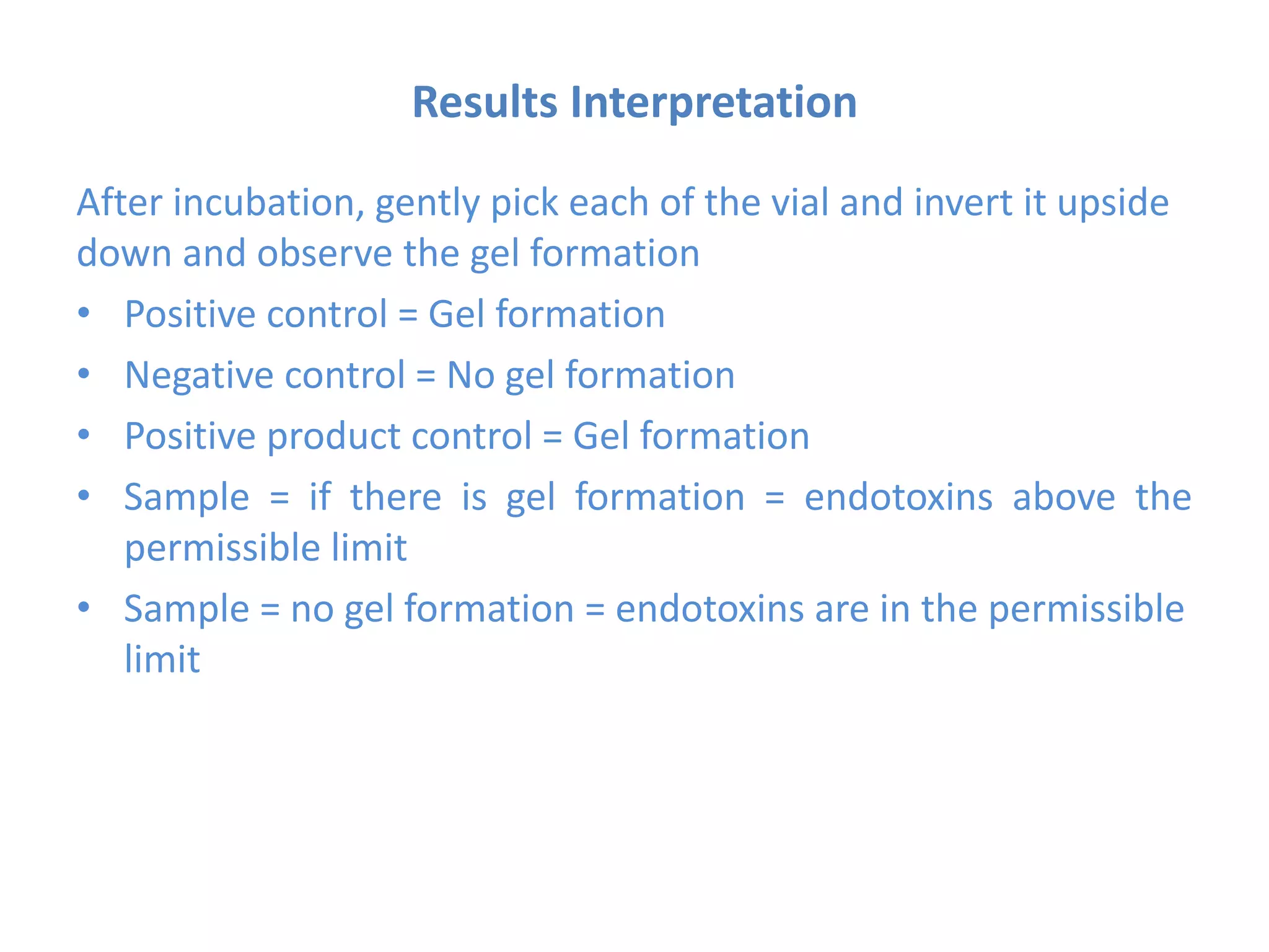 Results Interpretation
After incubation, gently pick each of the vial and invert it upside
down and observe the gel formation
• Positive control = Gel formation
• Negative control = No gel formation
• Positive product control = Gel formation
• Sample = if there is gel formation = endotoxins above the
permissible limit
• Sample = no gel formation = endotoxins are in the permissible
limit
 