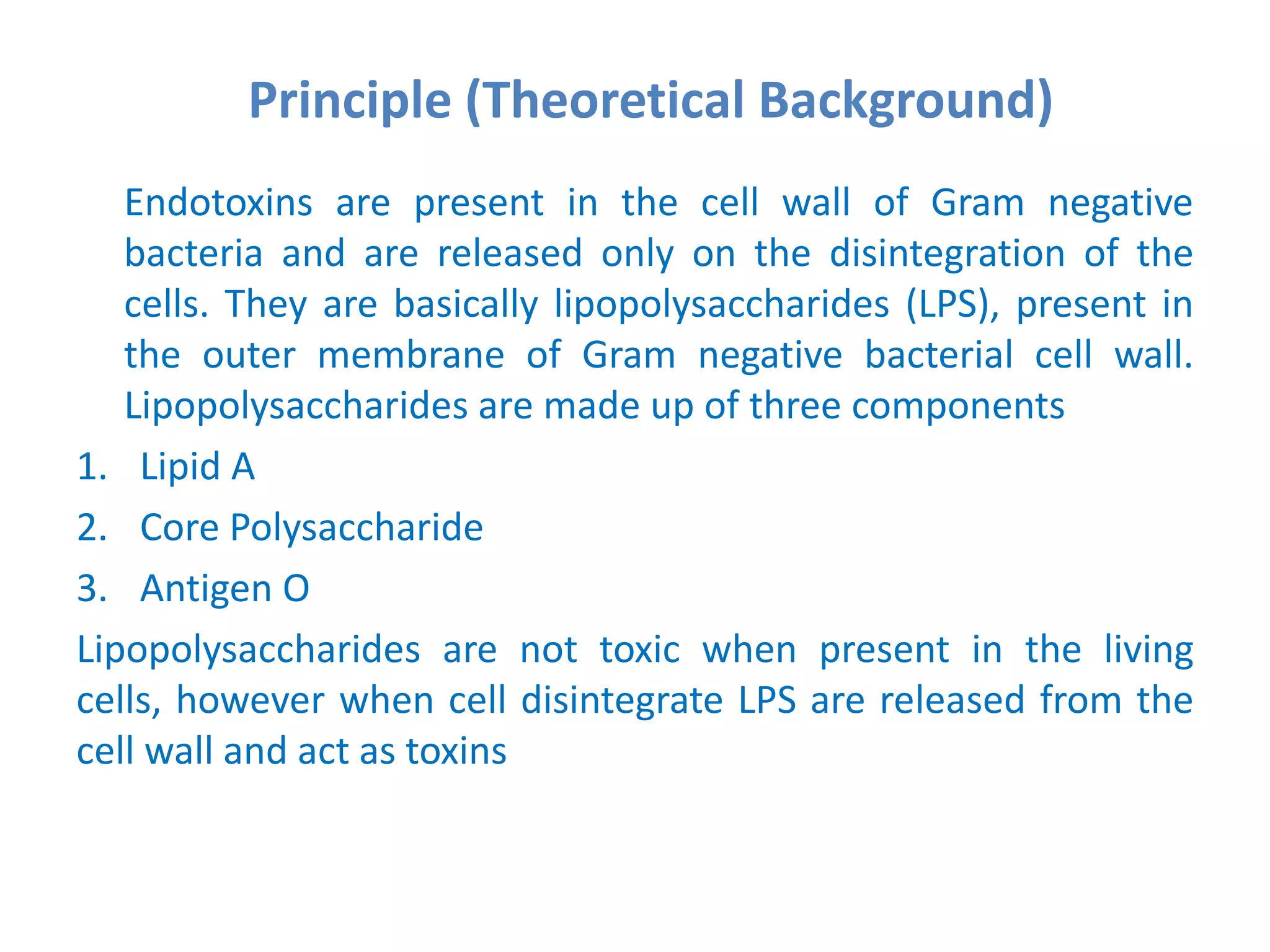 Principle (Theoretical Background)
Endotoxins are present in the cell wall of Gram negative
bacteria and are released only on the disintegration of the
cells. They are basically lipopolysaccharides (LPS), present in
the outer membrane of Gram negative bacterial cell wall.
Lipopolysaccharides are made up of three components
1. Lipid A
2. Core Polysaccharide
3. Antigen O
Lipopolysaccharides are not toxic when present in the living
cells, however when cell disintegrate LPS are released from the
cell wall and act as toxins
 