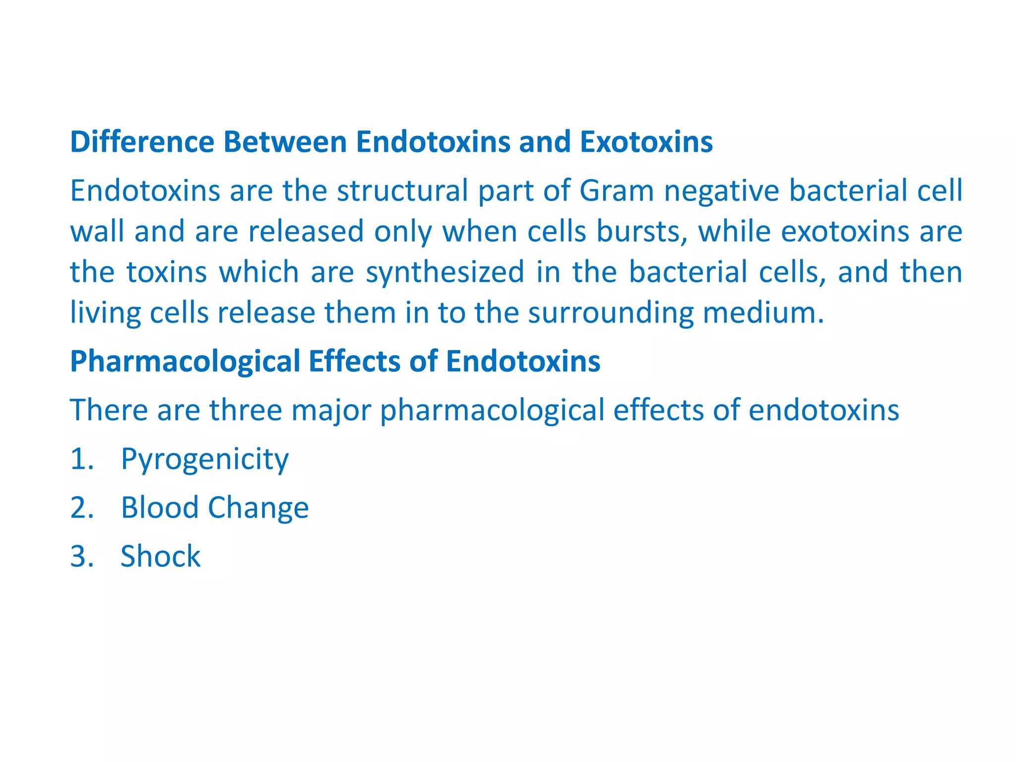 Difference Between Endotoxins and Exotoxins
Endotoxins are the structural part of Gram negative bacterial cell
wall and are released only when cells bursts, while exotoxins are
the toxins which are synthesized in the bacterial cells, and then
living cells release them in to the surrounding medium.
Pharmacological Effects of Endotoxins
There are three major pharmacological effects of endotoxins
1. Pyrogenicity
2. Blood Change
3. Shock
 