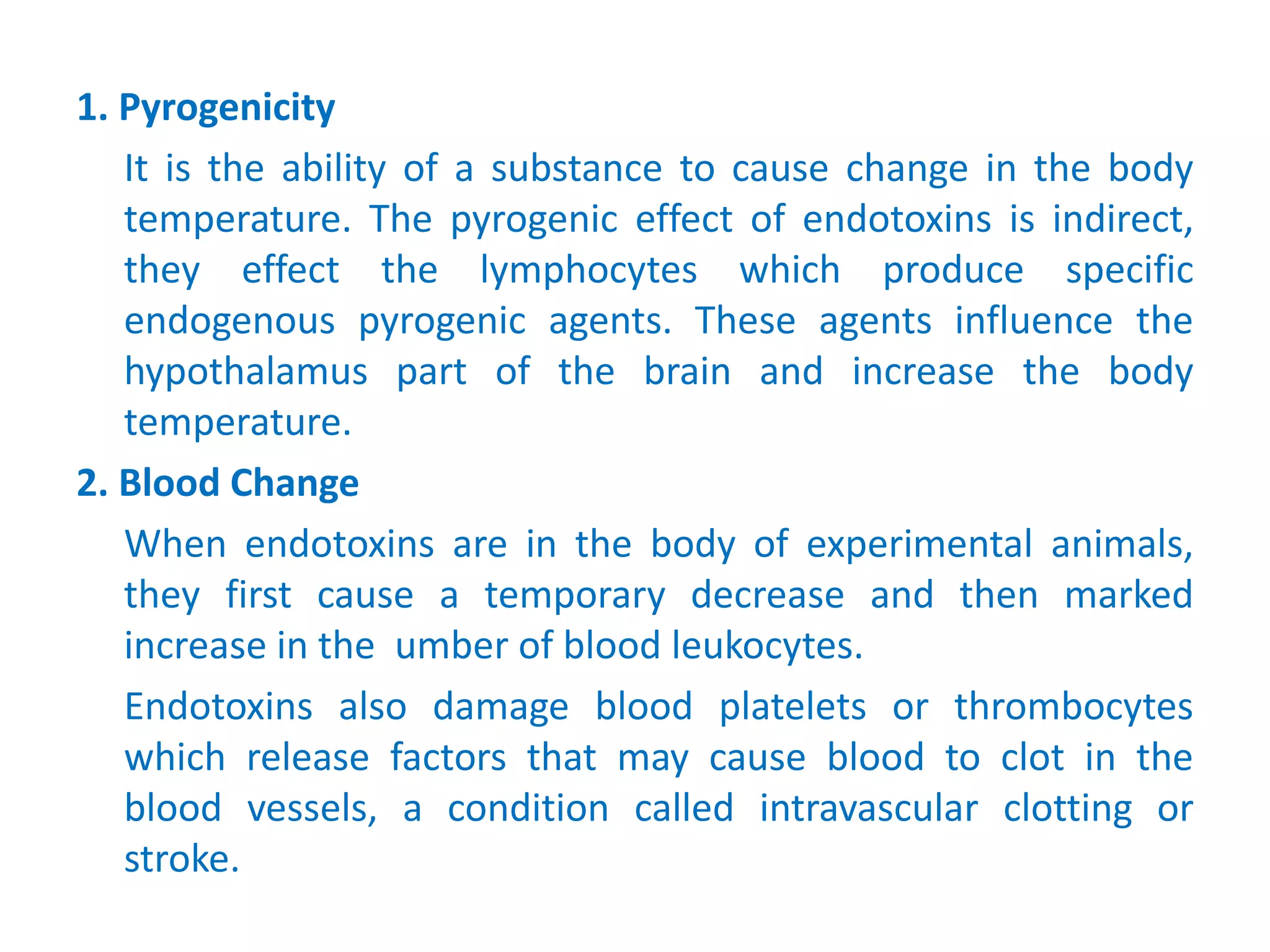 1. Pyrogenicity
It is the ability of a substance to cause change in the body
temperature. The pyrogenic effect of endotoxins is indirect,
they effect the lymphocytes which produce specific
endogenous pyrogenic agents. These agents influence the
hypothalamus part of the brain and increase the body
temperature.
2. Blood Change
When endotoxins are in the body of experimental animals,
they first cause a temporary decrease and then marked
increase in the umber of blood leukocytes.
Endotoxins also damage blood platelets or thrombocytes
which release factors that may cause blood to clot in the
blood vessels, a condition called intravascular clotting or
stroke.
 