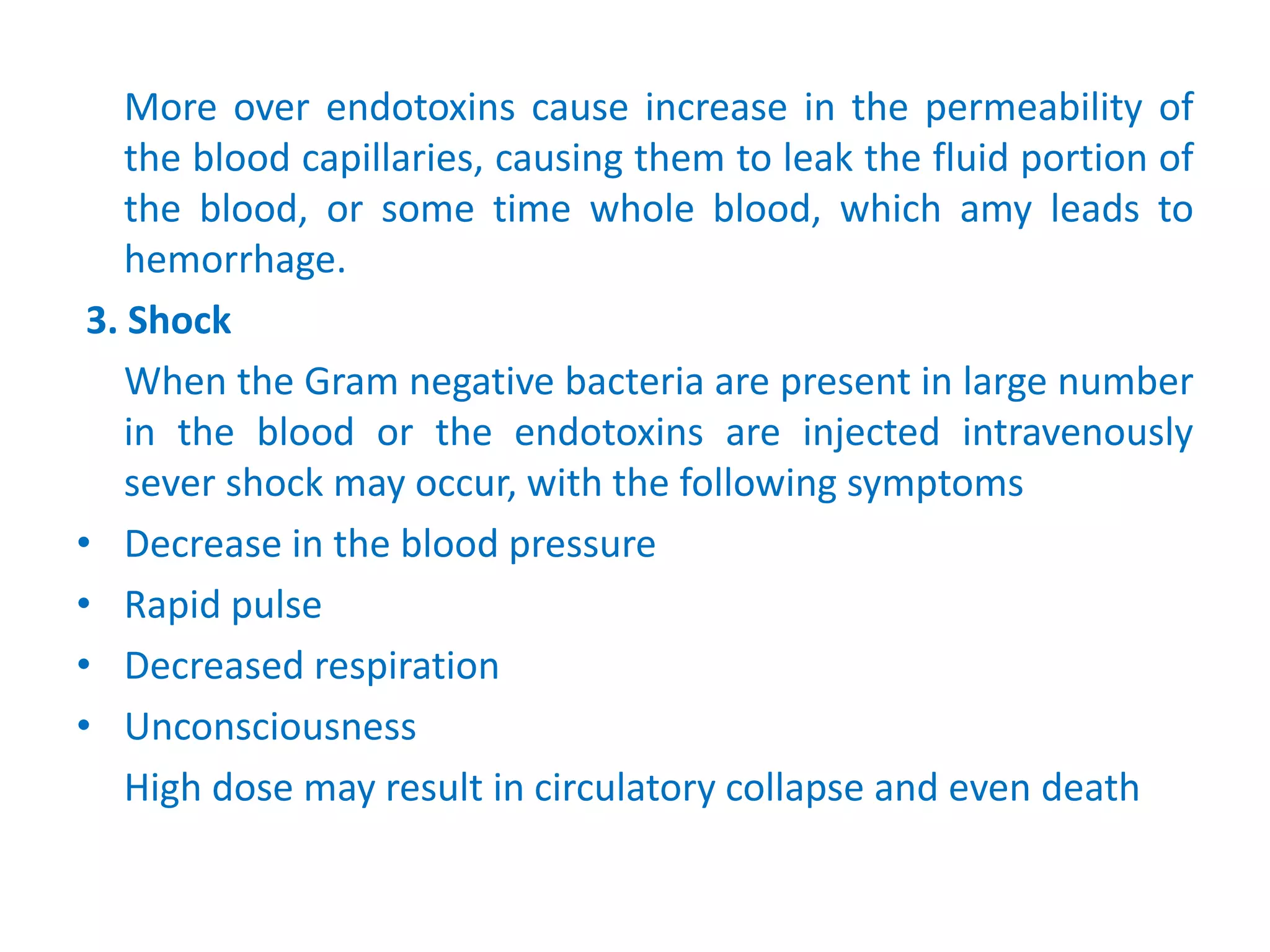 More over endotoxins cause increase in the permeability of
the blood capillaries, causing them to leak the fluid portion of
the blood, or some time whole blood, which amy leads to
hemorrhage.
3. Shock
When the Gram negative bacteria are present in large number
in the blood or the endotoxins are injected intravenously
sever shock may occur, with the following symptoms
• Decrease in the blood pressure
• Rapid pulse
• Decreased respiration
• Unconsciousness
High dose may result in circulatory collapse and even death
 