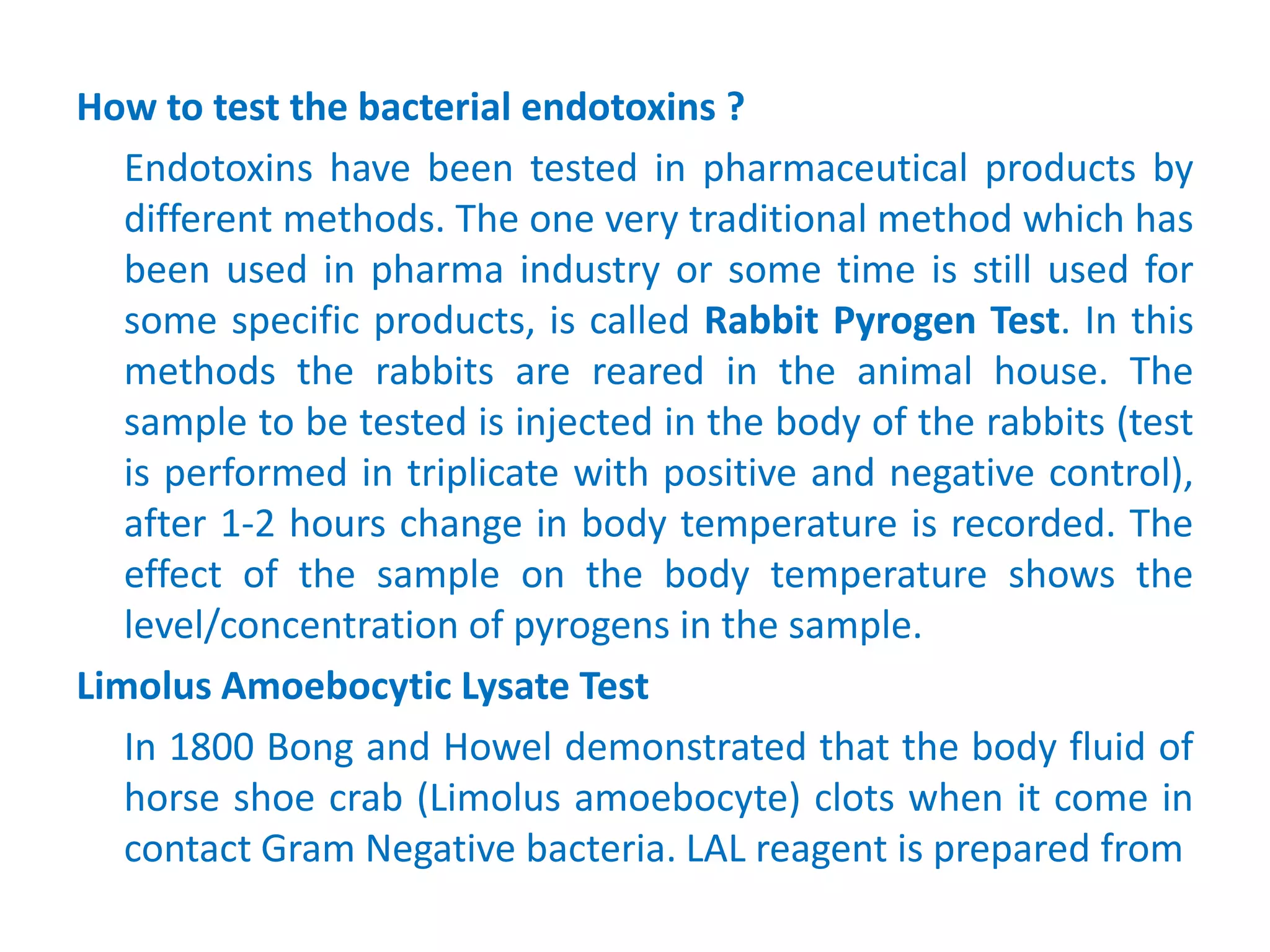 How to test the bacterial endotoxins ?
Endotoxins have been tested in pharmaceutical products by
different methods. The one very traditional method which has
been used in pharma industry or some time is still used for
some specific products, is called Rabbit Pyrogen Test. In this
methods the rabbits are reared in the animal house. The
sample to be tested is injected in the body of the rabbits (test
is performed in triplicate with positive and negative control),
after 1-2 hours change in body temperature is recorded. The
effect of the sample on the body temperature shows the
level/concentration of pyrogens in the sample.
Limolus Amoebocytic Lysate Test
In 1800 Bong and Howel demonstrated that the body fluid of
horse shoe crab (Limolus amoebocyte) clots when it come in
contact Gram Negative bacteria. LAL reagent is prepared from
 