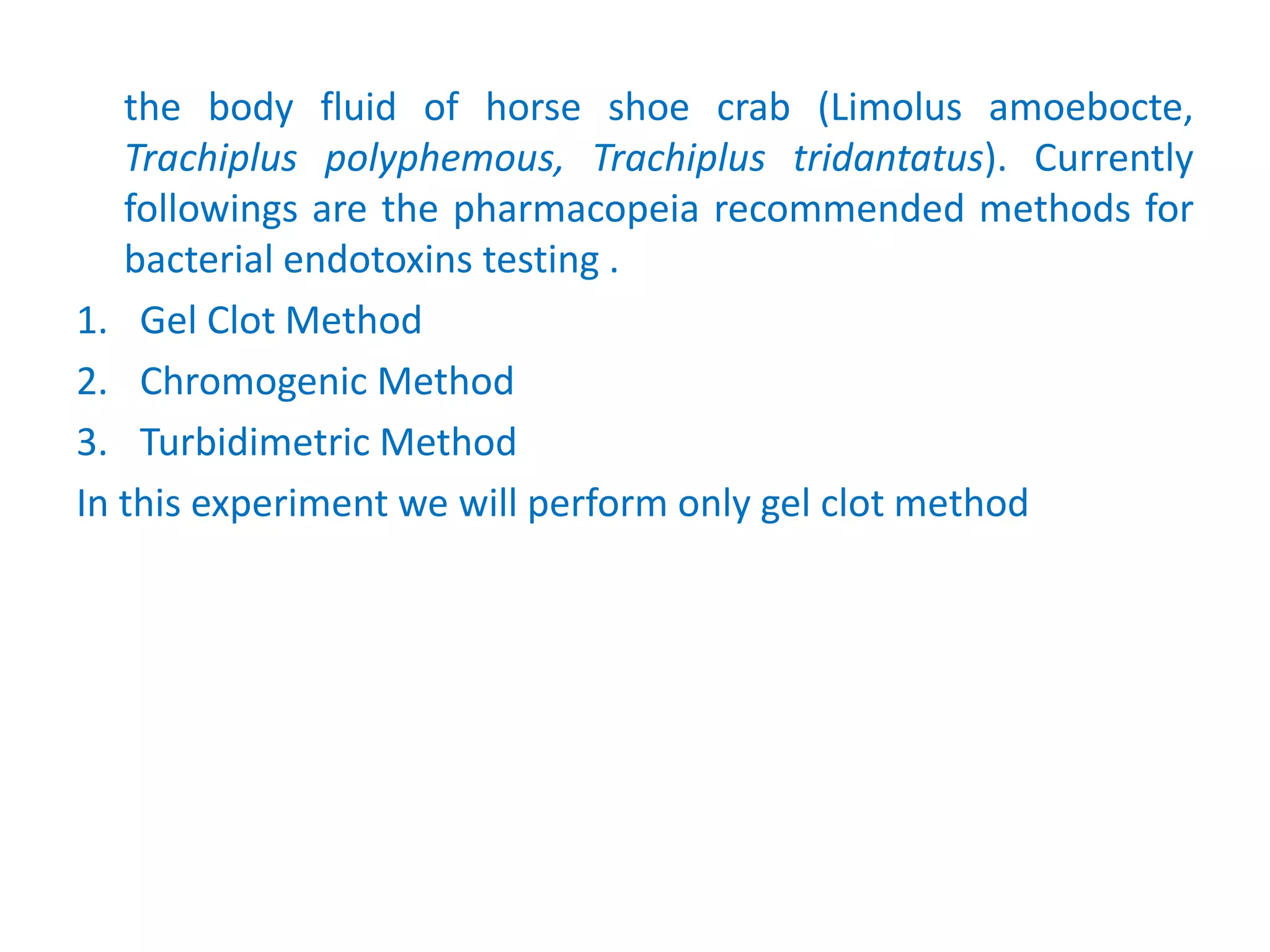 the body fluid of horse shoe crab (Limolus amoebocte,
Trachiplus polyphemous, Trachiplus tridantatus). Currently
followings are the pharmacopeia recommended methods for
bacterial endotoxins testing .
1. Gel Clot Method
2. Chromogenic Method
3. Turbidimetric Method
In this experiment we will perform only gel clot method
 