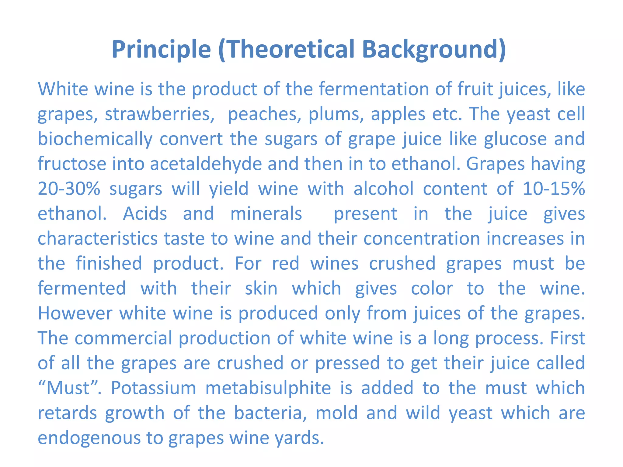 Principle (Theoretical Background)
White wine is the product of the fermentation of fruit juices, like
grapes, strawberries, peaches, plums, apples etc. The yeast cell
biochemically convert the sugars of grape juice like glucose and
fructose into acetaldehyde and then in to ethanol. Grapes having
20-30% sugars will yield wine with alcohol content of 10-15%
ethanol. Acids and minerals present in the juice gives
characteristics taste to wine and their concentration increases in
the finished product. For red wines crushed grapes must be
fermented with their skin which gives color to the wine.
However white wine is produced only from juices of the grapes.
The commercial production of white wine is a long process. First
of all the grapes are crushed or pressed to get their juice called
“Must”. Potassium metabisulphite is added to the must which
retards growth of the bacteria, mold and wild yeast which are
endogenous to grapes wine yards.
 