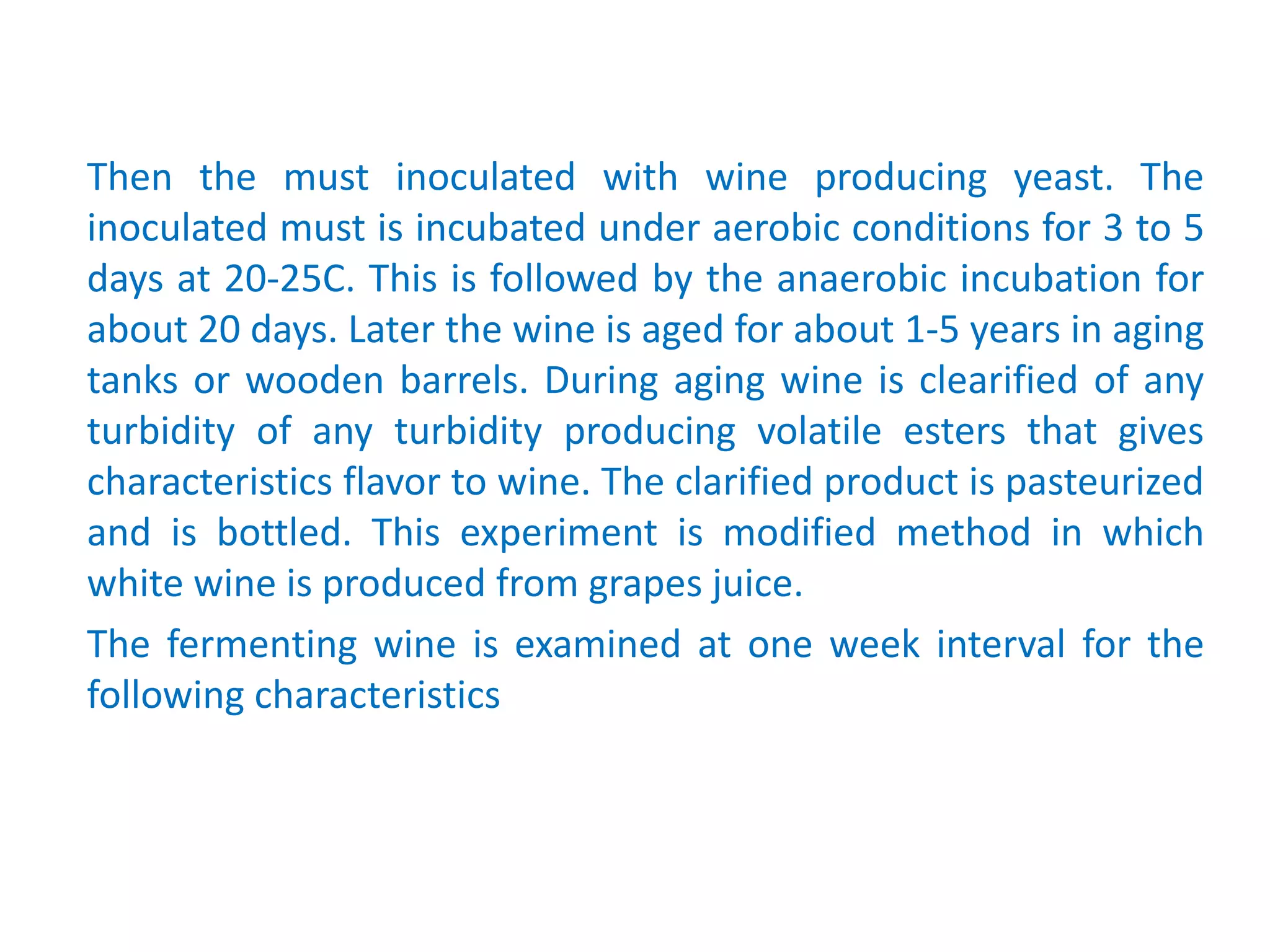 Then the must inoculated with wine producing yeast. The
inoculated must is incubated under aerobic conditions for 3 to 5
days at 20-25C. This is followed by the anaerobic incubation for
about 20 days. Later the wine is aged for about 1-5 years in aging
tanks or wooden barrels. During aging wine is clearified of any
turbidity of any turbidity producing volatile esters that gives
characteristics flavor to wine. The clarified product is pasteurized
and is bottled. This experiment is modified method in which
white wine is produced from grapes juice.
The fermenting wine is examined at one week interval for the
following characteristics
 
