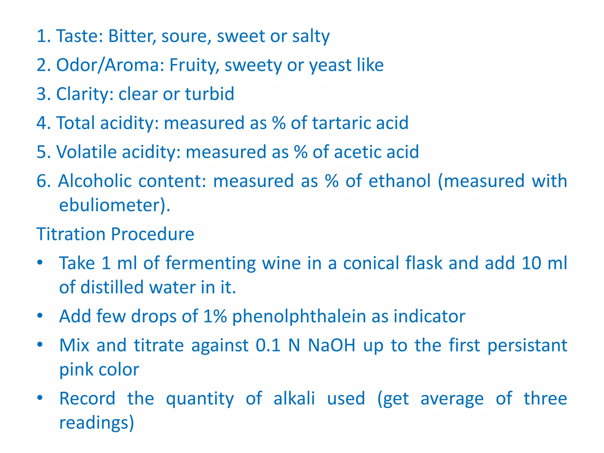 1. Taste: Bitter, soure, sweet or salty
2. Odor/Aroma: Fruity, sweety or yeast like
3. Clarity: clear or turbid
4. Total acidity: measured as % of tartaric acid
5. Volatile acidity: measured as % of acetic acid
6. Alcoholic content: measured as % of ethanol (measured with
ebuliometer).
Titration Procedure
• Take 1 ml of fermenting wine in a conical flask and add 10 ml
of distilled water in it.
• Add few drops of 1% phenolphthalein as indicator
• Mix and titrate against 0.1 N NaOH up to the first persistant
pink color
• Record the quantity of alkali used (get average of three
readings)
 