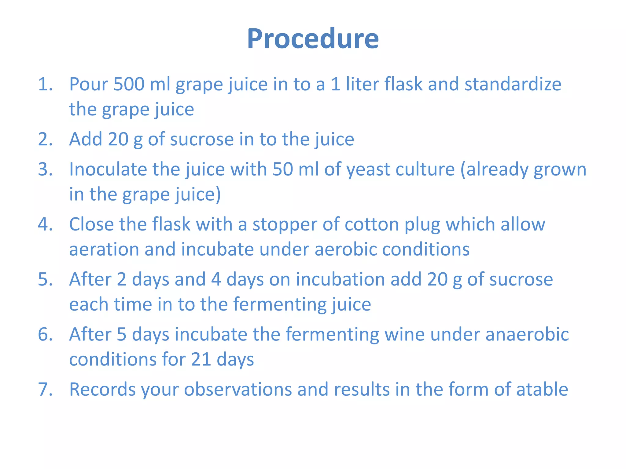 Procedure
1. Pour 500 ml grape juice in to a 1 liter flask and standardize
the grape juice
2. Add 20 g of sucrose in to the juice
3. Inoculate the juice with 50 ml of yeast culture (already grown
in the grape juice)
4. Close the flask with a stopper of cotton plug which allow
aeration and incubate under aerobic conditions
5. After 2 days and 4 days on incubation add 20 g of sucrose
each time in to the fermenting juice
6. After 5 days incubate the fermenting wine under anaerobic
conditions for 21 days
7. Records your observations and results in the form of atable
 