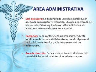 • Sala de espera: Se dispondrá de un espacio amplio, con
adecuada iluminación y ventilación, ubicada a la entrada del
laboratorio. Estará equipado con sillas suficientes, de
acuerdo al volumen de usuarios a atender.
• Recepción: Debe contarse con un área independiente
localizada a la entrada del laboratorio, donde el personal
reciba inicialmente a los pacientes y se suministre
información.
• Área de dirección: Debe existir un área en el laboratorio
para dirigir las actividades técnicas administrativas.
 