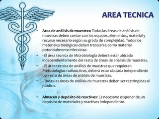 • Área de análisis de muestras: Todas las áreas de análisis de
muestras deben contar con los equipos, elementos, material y
recurso necesario según su grado de complejidad. Todos los
materiales biológicos deben trabajarse como material
potencialmente infeccioso.
• - El área técnica de Microbiología deberá estar ubicada
independientemente del resto de áreas de análisis de muestras.
• - El área técnica de análisis de muestras que requieran
Metodologías radioactivas, deberá estar ubicada independiente
del resto de áreas de análisis de muestras.
• - Todas las áreas de análisis de muestras deben ser restringidas al
público.
• Almacén y depósito de reactivos: Es necesario disponer de un
depósito de materiales y reactivos independiente.
 