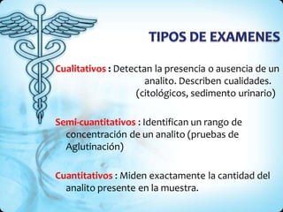 Cualitativos : Detectan la presencia o ausencia de un
analito. Describen cualidades.
(citológicos, sedimento urinario)
Semi-cuantitativos : Identifican un rango de
concentración de un analito (pruebas de
Aglutinación)
Cuantitativos : Miden exactamente la cantidad del
analito presente en la muestra.
 