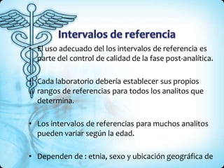 • El uso adecuado del los intervalos de referencia es
parte del control de calidad de la fase post-analítica.
• Cada laboratorio debería establecer sus propios
rangos de referencias para todos los analitos que
determina.
• Los intervalos de referencias para muchos analitos
pueden variar según la edad.
• Dependen de : etnia, sexo y ubicación geográfica de
 
