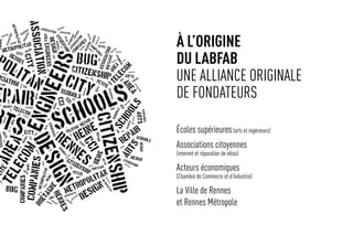 à l’origine
du labfab
une alliance originale
de fondateurs
Écoles supérieures(arts et ingénieurs)
Associations citoyennes
(internet et réparation de vélos)
Acteurs économiques
(Chambre de Commerce et d’Industrie)
La Ville de Rennes
et Rennes Métropole
 