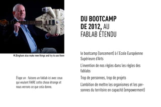 du bootcamp
de 2012, au
fablab étendu
le bootcamp (lancement) à l’Ecole Européenne
Supérieure d’Arts
L’invention de nos règles dans les règles des
fablabs
Trop de personnes, trop de projets
L’ambition de mettre les organismes et les per-
sonnes du territoire en capacité (empowerment)
M.Bingham also make new things and try to use them
Étape un : faisons un fablab ici avec ceux
qui veulent FAIRE cette chose étrange et
nous verrons ce que cela donne.
 