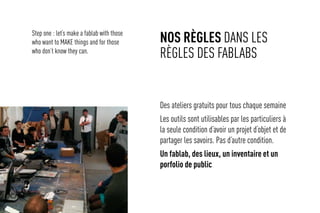 Nos règles dans les
règles des fablabs
Des ateliers gratuits pour tous chaque semaine
Les outils sont utilisables par les particuliers à
la seule condition d’avoir un projet d’objet et de
partager les savoirs. Pas d’autre condition.
Un fablab, des lieux, un inventaire et un
porfolio de public
Step one : let’s make a fablab with those
who want to MAKE things and for those
who don’t know they can.
 