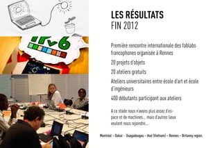 les résultats
fin 2012
Première rencontre internationale des fablabs
francophones organisée à Rennes
20 projets d’objets
20 ateliers gratuits
Ateliers universitaires entre école d’art et école
d’ingénieurs
400 débutants participant aux ateliers
Montréal – Dakar - Ouagadougou – Hué (Vietnam) – Rennes – Britanny region.
A ce stade nous n’avons plus assez d’es-
pace et de machines... mais d’autres lieux
veulent nous rejoindre...
 