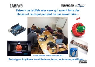 Faisons un LabFab avec ceux qui savent faire des
choses et ceux qui pensent ne pas savoir faire…
1er BOOTCAMP – EESAB Février 2012
Prototyper: impliquer les utilisateurs, tester, se tromper, améliorer, …
 
