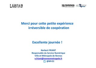 Merci pour cette petite expérience
irréversible de coopération
Excellente journée !
Norbert FRIANT
Responsable du Service Numérique
Ville et Métropole de Rennes
n.friant@rennesmetropole.fr
@NFr21
 