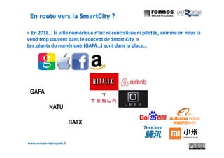 www.rennes-metropole.fr
8
« En 2018… la ville numérique n’est ni centralisée ni pilotée, comme on nous la
vend trop souvent dans le concept de Smart City »
Les géants du numérique (GAFA…) sont dans la place…
GAFA
NATU
BATX
En route vers la SmartCity ?
 