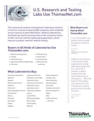 Laboratories



                                                            U.S. Research and Testing
                                                            Labs Use ThomasNet.com


                   The commercial medical and diagnostic laboratory industry                          What Buyers are
                   in the U.S. consists of about 8,000 companies with combined                        Saying About
                   annual revenue of about $40 billion.1 Medical laboratories                         ThomasNet.com
                   fared well during the recession due to the necessary nature
                   of their services and the rapidly aging population, which                          “useThomasNet.com
                                                                                                       I
                   requires a greater need for medical testing.                                        severaltimesaweek
                                                                                                       forspecificmaterial
                                                                                                       needs.”
                   Buyers in All Kinds of Laboratories Use                                             Mark Adomeit

                   ThomasNet.com:                                                                      Manager
                                                                                                       Medical Accessories and Research
                                                                                                       Corporation
                        Medical and diagnostic                    Petrochemical
                        Testing                                   Government
                        Pharmaceutical                            Environmental                       “workasanengineer
                                                                                                       I
                        Agricultural/Food and Beverage            Manufacturing                        intheservicetrade
                        Chemical                                  ...and more                          organizationselling
                                                                                                       laboratoryequipment.
                                                                                                       Ourclienthasa
                   What Laboratories Buy:                                                              needforadevice
                                                                                                       todeterminethe
                   Automation equipment          Laboratory benches             Safety equipment
                                                                                                       heatconductivityof
                   Balances                      Laboratory centrifuges         Sample cases
                                                                                                       refractories...Withthe
                   Beakers                       Laboratory coats               Semiconductors
                                                                                                       helpofThomasNet.
                   Biochemical sensors           Laboratory instruments         Specialty gases        comwefoundaU.S.
                   Cabinets                      Laboratory mixers              Test tubes             manufacturerwhose
                   Chemicals                     Laboratory ovens               Testing instruments    quality-priceratiowas
                   Chromatography columns        Laboratory reagents            Vacuum equipment       thebest.”
                   Cutting tools                 Lasers                         Valves
                                                                                                       Anatoliy Krasutzkiy
                   Dryers                        Liquid filters                 Vials                  Service Engineer
                                                                                                       Salex
                   Furnaces                      Medical prototypes             X-Ray machines
                   Gas valves                    Microscopes                    ...and more
                   Gloves                        Preservatives
                   Goggles                       Robotics




               1
                   www.firstresearch.com
 