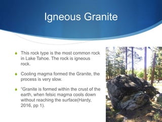 Igneous Granite
S This rock type is the most common rock
in Lake Tahoe. The rock is igneous
rock.
S Cooling magma formed the Granite, the
process is very slow.
S “Granite is formed within the crust of the
earth, when felsic magma cools down
without reaching the surface(Hardy,
2016, pp 1).
 
