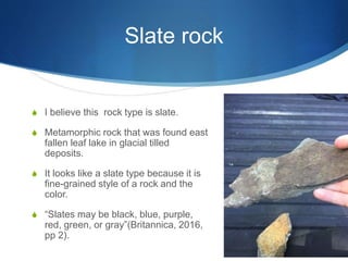 Slate rock
S I believe this rock type is slate.
S Metamorphic rock that was found east
fallen leaf lake in glacial tilled
deposits.
S It looks like a slate type because it is
fine-grained style of a rock and the
color.
S “Slates may be black, blue, purple,
red, green, or gray”(Britannica, 2016,
pp 2).
 