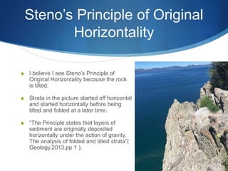 Steno’s Principle of Original
Horizontality
S I believe I see Steno’s Principle of
Original Horizontality because the rock
is tilted.
S Strata in the picture started off horizontal
and started horizontally before being
tilted and folded at a later time.
S “The Principle states that layers of
sediment are originally deposited
horizontally under the action of gravity.
The analysis of folded and tilted strata”(
Geology,2013,pp 1 ).
 