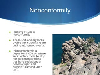 Nonconformity
S I believe I found a
nonconformity
S These sedimentary rocks
overlie the erosion and are
cutting into igneous rocks.
S “Nonconformity is a
depositional contact where
sedimentary rocks lie atop
non-sedimentary rocks
that have undergone a
period of uplift and
erosion”(Diamond,2017.
pp1).
 