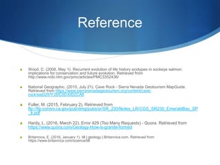 Reference
S Wood, C. (2008, May 1). Recurrent evolution of life history ecotypes in sockeye salmon:
implications for conservation and future evolution. Retrieved from
http://www.ncbi.nlm.gov/pmc/articles/PMC3352436/
S National Geographic. (2010, July 21). Cave Rock - Sierra Nevada Geotourism MapGuide.
Retrieved from https://www.sierranevadageotourism.org/content/cave-
rock/sieD297F2DC0D30D2CA8
S Fuller, M. (2015, February 2). Retrieved from
ftp://ftp.consrv.ca.gov/pub/dmg/pubs/sr/SR_230/Notes_LR/CGS_SR230_EmeraldBay_SP
_lr.pdf
S Hardy, L. (2016, March 22). Error 429 (Too Many Requests) - Quora. Retrieved from
https://www.quora.com/Geology-How-is-granite-formed
S Britannica, E. (2016, January 1). till | geology | Britannica.com. Retrieved from
https://www.britannica.com/science/till
 