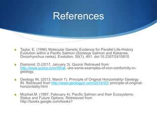 References
S Taylor, E. (1996) Molecular Genetic Evidence for Parallel Life-History
Evolution within a Pacific Salmon (Sockeye Salmon and Kokanee,
Oncorhynchus nerka). Evolution, 50(1), 401. doi:10.2307/2410810
S Diamond, D.(2017, January 3). Quora/ Retrieved from
http://www.quora.com/What -are-some-examples-of-non-conformity-in-
geology.
S Geology IN. (2013, March 7). Principle of Original Horizontality/ Geology
IN. Retrieved from http://www.geologyin.com/2014/03/ principle-of-original-
horizontality.html
S Mcphail,M. (1997, February 4). Pacific Salmon and their Ecosystems:
Status and Future Options. Retreieved from
http://books.google.com/books?
 