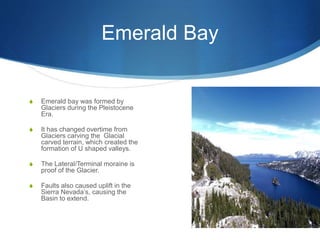 Emerald Bay
S Emerald bay was formed by
Glaciers during the Pleistocene
Era.
S It has changed overtime from
Glaciers carving the Glacial
carved terrain, which created the
formation of U shaped valleys.
S The Lateral/Terminal moraine is
proof of the Glacier.
S Faults also caused uplift in the
Sierra Nevada’s, causing the
Basin to extend.
 