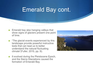 Emerald Bay cont.
S Emerald bay also hanging valleys that
show signs of glaciers present one point
of time.
S “The glacial events experienced by this
landscape provide powerful instructive
tools that can lead us to better
understand the natural fluctuating
climate”(Fuller, 2015, pp. 9).
S It evolved during the Pleistocene Epoch,
and the Sierra Glaciations caused the
formation of Emerald Bay.
 