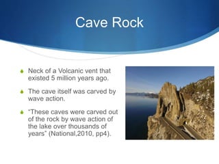 Cave Rock
S Neck of a Volcanic vent that
existed 5 million years ago.
S The cave itself was carved by
wave action.
S “These caves were carved out
of the rock by wave action of
the lake over thousands of
years” (National,2010, pp4).
 