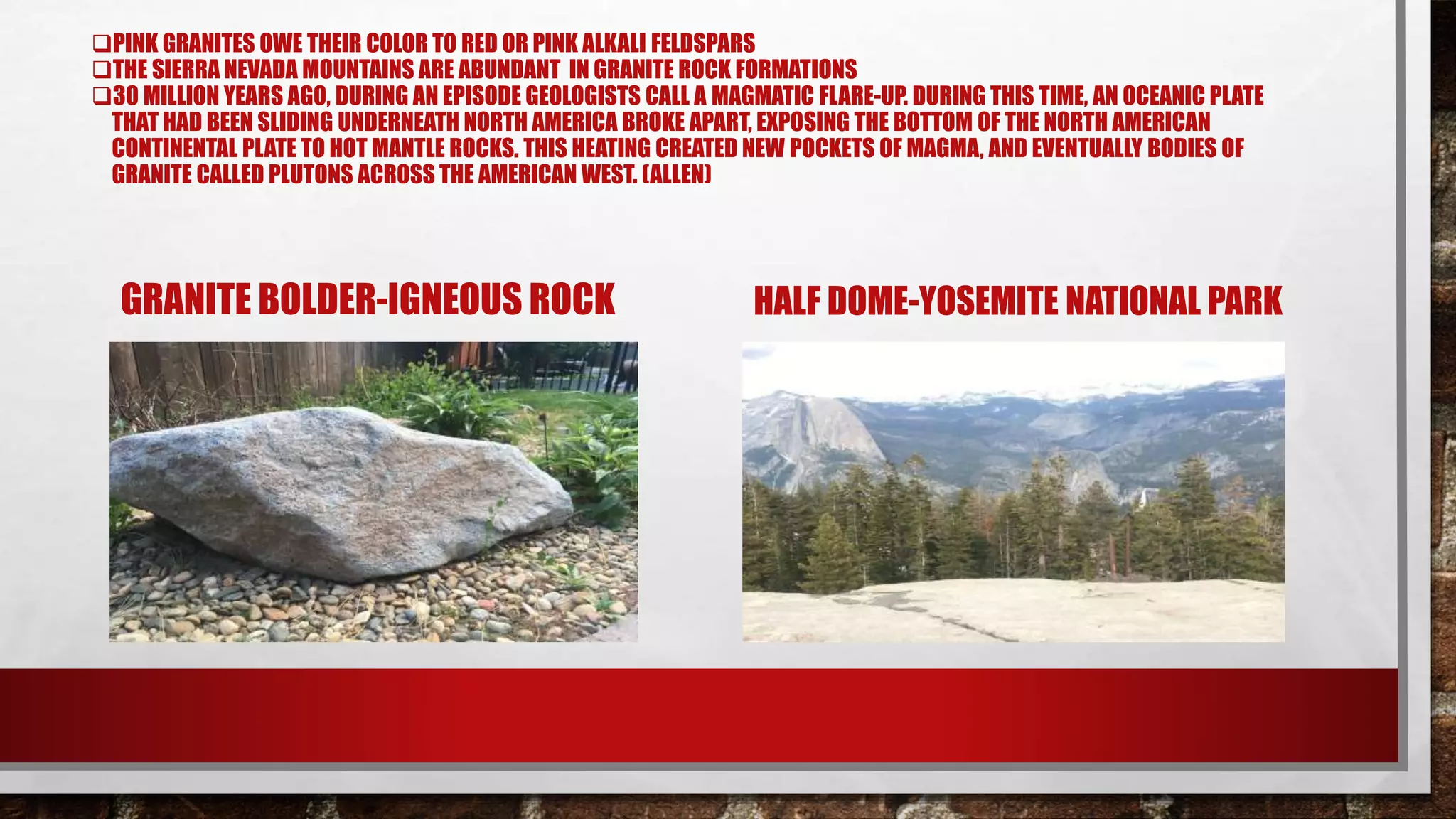 PINK GRANITES OWE THEIR COLOR TO RED OR PINK ALKALI FELDSPARS
THE SIERRA NEVADA MOUNTAINS ARE ABUNDANT IN GRANITE ROCK FORMATIONS
30 MILLION YEARS AGO, DURING AN EPISODE GEOLOGISTS CALL A MAGMATIC FLARE-UP. DURING THIS TIME, AN OCEANIC PLATE
THAT HAD BEEN SLIDING UNDERNEATH NORTH AMERICA BROKE APART, EXPOSING THE BOTTOM OF THE NORTH AMERICAN
CONTINENTAL PLATE TO HOT MANTLE ROCKS. THIS HEATING CREATED NEW POCKETS OF MAGMA, AND EVENTUALLY BODIES OF
GRANITE CALLED PLUTONS ACROSS THE AMERICAN WEST. (ALLEN)
GRANITE BOLDER-IGNEOUS ROCK HALF DOME-YOSEMITE NATIONAL PARK
 