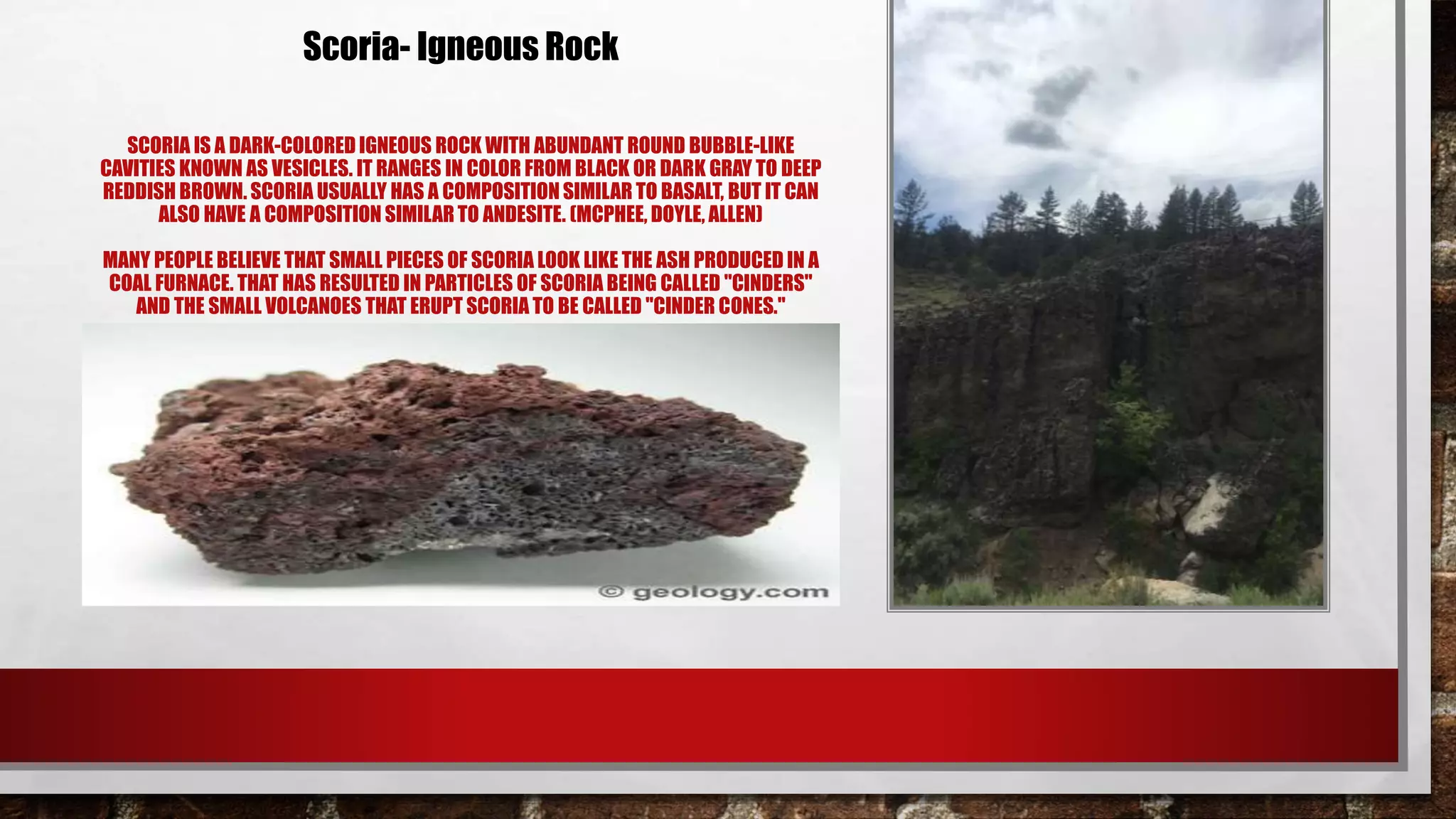 SCORIA IS A DARK-COLORED IGNEOUS ROCK WITH ABUNDANT ROUND BUBBLE-LIKE
CAVITIES KNOWN AS VESICLES. IT RANGES IN COLOR FROM BLACK OR DARK GRAY TO DEEP
REDDISH BROWN. SCORIA USUALLY HAS A COMPOSITION SIMILAR TO BASALT, BUT IT CAN
ALSO HAVE A COMPOSITION SIMILAR TO ANDESITE. (MCPHEE, DOYLE, ALLEN)
MANY PEOPLE BELIEVE THAT SMALL PIECES OF SCORIA LOOK LIKE THE ASH PRODUCED IN A
COAL FURNACE. THAT HAS RESULTED IN PARTICLES OF SCORIA BEING CALLED "CINDERS"
AND THE SMALL VOLCANOES THAT ERUPT SCORIA TO BE CALLED "CINDER CONES."
Scoria- Igneous Rock
 