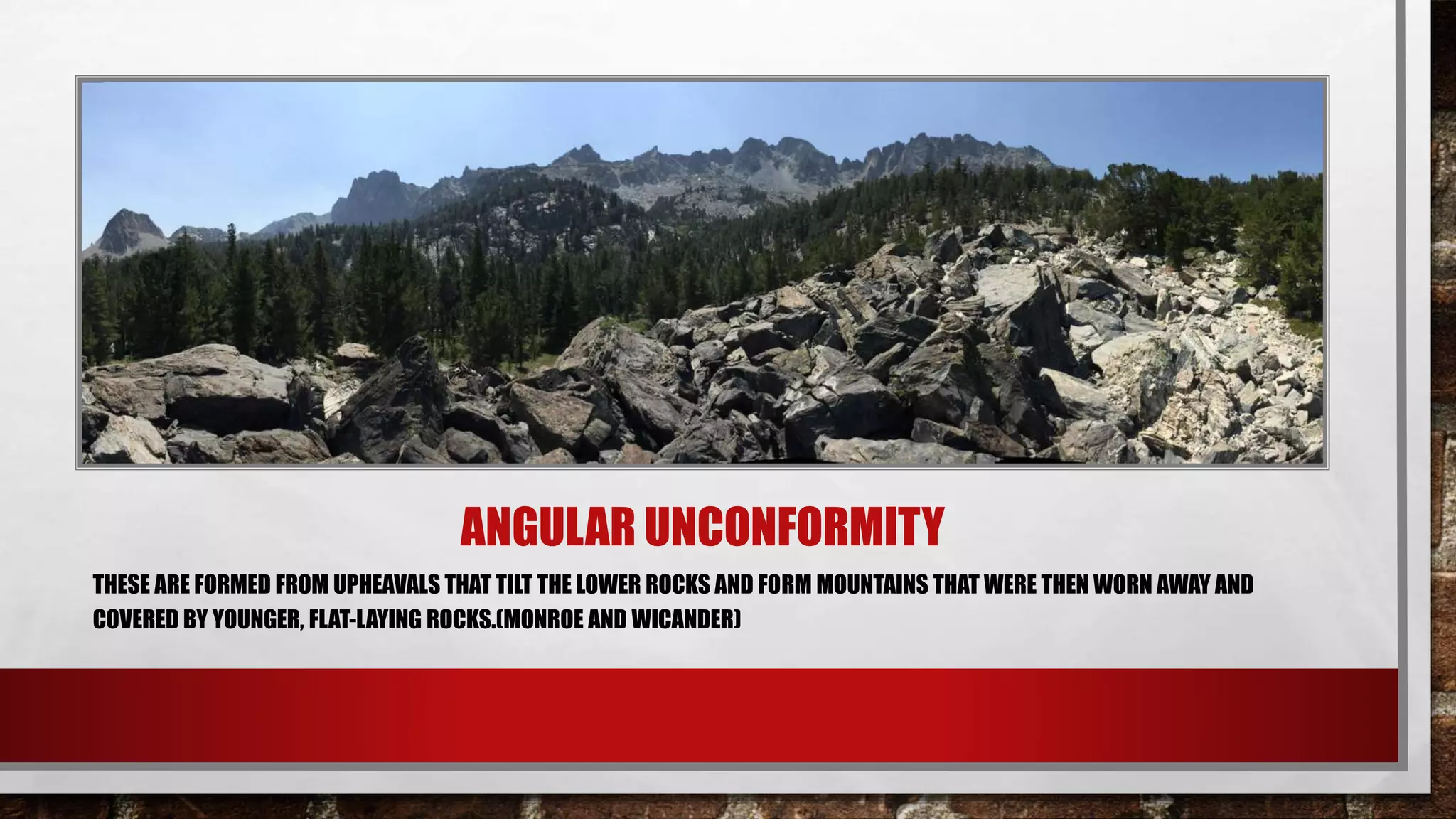 ANGULAR UNCONFORMITY
THESE ARE FORMED FROM UPHEAVALS THAT TILT THE LOWER ROCKS AND FORM MOUNTAINS THAT WERE THEN WORN AWAY AND
COVERED BY YOUNGER, FLAT-LAYING ROCKS.(MONROE AND WICANDER)
 