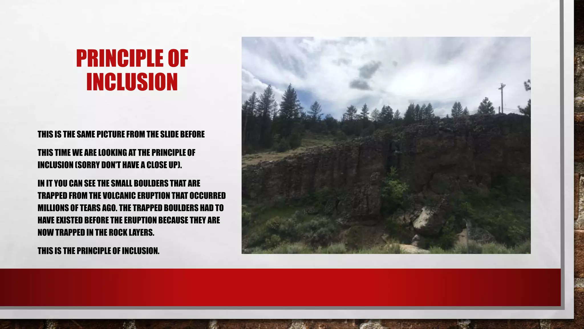 PRINCIPLE OF
INCLUSION
THIS IS THE SAME PICTURE FROM THE SLIDE BEFORE
THIS TIME WE ARE LOOKING AT THE PRINCIPLE OF
INCLUSION (SORRY DON'T HAVE A CLOSE UP).
IN IT YOU CAN SEE THE SMALL BOULDERS THAT ARE
TRAPPED FROM THE VOLCANIC ERUPTION THAT OCCURRED
MILLIONS OF TEARS AGO. THE TRAPPED BOULDERS HAD TO
HAVE EXISTED BEFORE THE ERUPTION BECAUSE THEY ARE
NOW TRAPPED IN THE ROCK LAYERS.
THIS IS THE PRINCIPLE OF INCLUSION.
 