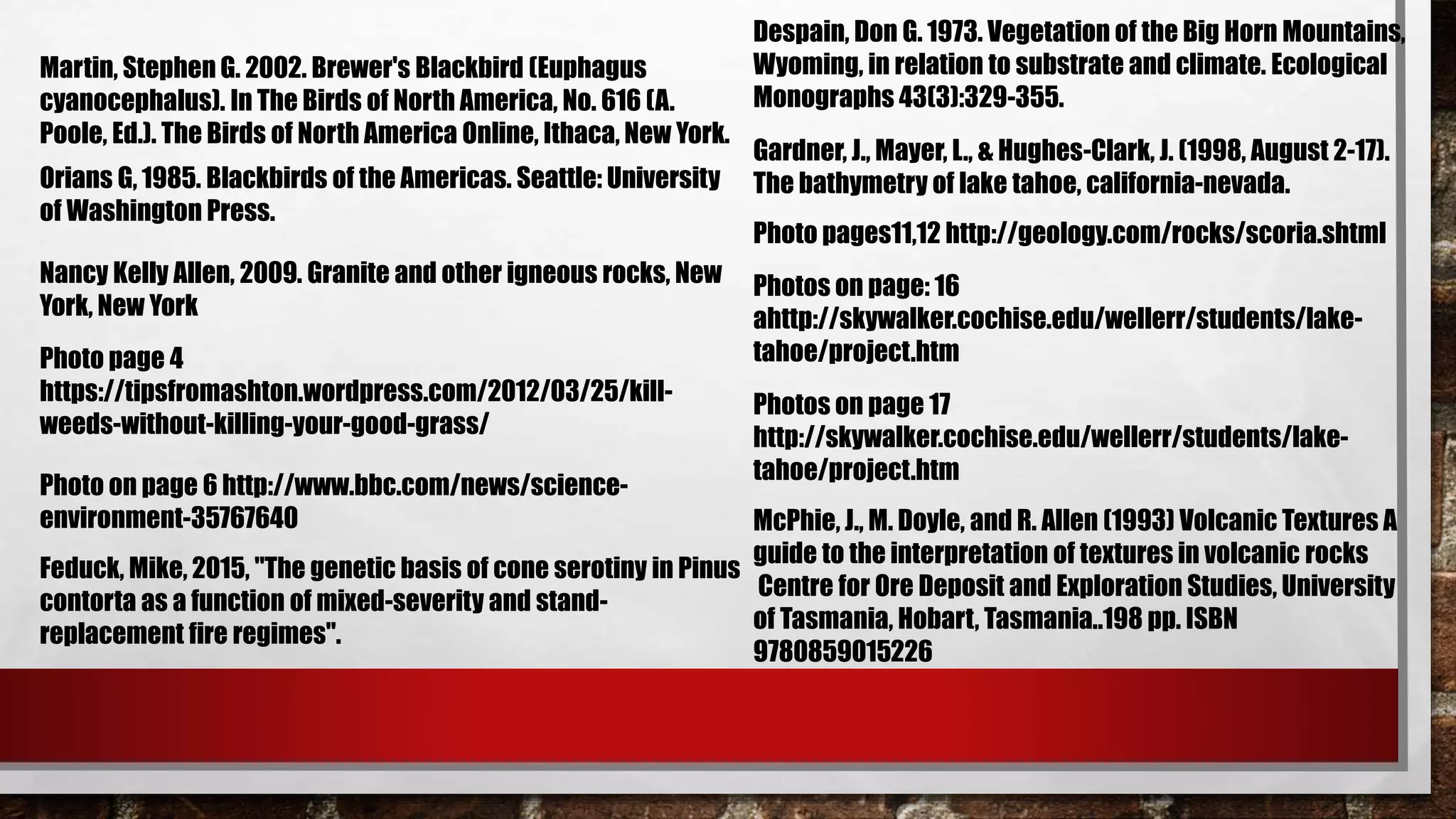Martin, Stephen G. 2002. Brewer's Blackbird (Euphagus
cyanocephalus). In The Birds of North America, No. 616 (A.
Poole, Ed.). The Birds of North America Online, Ithaca, New York.
Orians G, 1985. Blackbirds of the Americas. Seattle: University
of Washington Press.
Nancy Kelly Allen, 2009. Granite and other igneous rocks, New
York, New York
Photo page 4
https://tipsfromashton.wordpress.com/2012/03/25/kill-
weeds-without-killing-your-good-grass/
Feduck, Mike, 2015, "The genetic basis of cone serotiny in Pinus
contorta as a function of mixed-severity and stand-
replacement fire regimes".
Despain, Don G. 1973. Vegetation of the Big Horn Mountains,
Wyoming, in relation to substrate and climate. Ecological
Monographs 43(3):329-355.
Gardner, J., Mayer, L., & Hughes-Clark, J. (1998, August 2-17).
The bathymetry of lake tahoe, california-nevada.
Photos on page: 16
ahttp://skywalker.cochise.edu/wellerr/students/lake-
tahoe/project.htm
Photos on page 17
http://skywalker.cochise.edu/wellerr/students/lake-
tahoe/project.htm
Photo pages11,12 http://geology.com/rocks/scoria.shtml
McPhie, J., M. Doyle, and R. Allen (1993) Volcanic Textures A
guide to the interpretation of textures in volcanic rocks
Centre for Ore Deposit and Exploration Studies, University
of Tasmania, Hobart, Tasmania..198 pp. ISBN
9780859015226
Photo on page 6 http://www.bbc.com/news/science-
environment-35767640
 