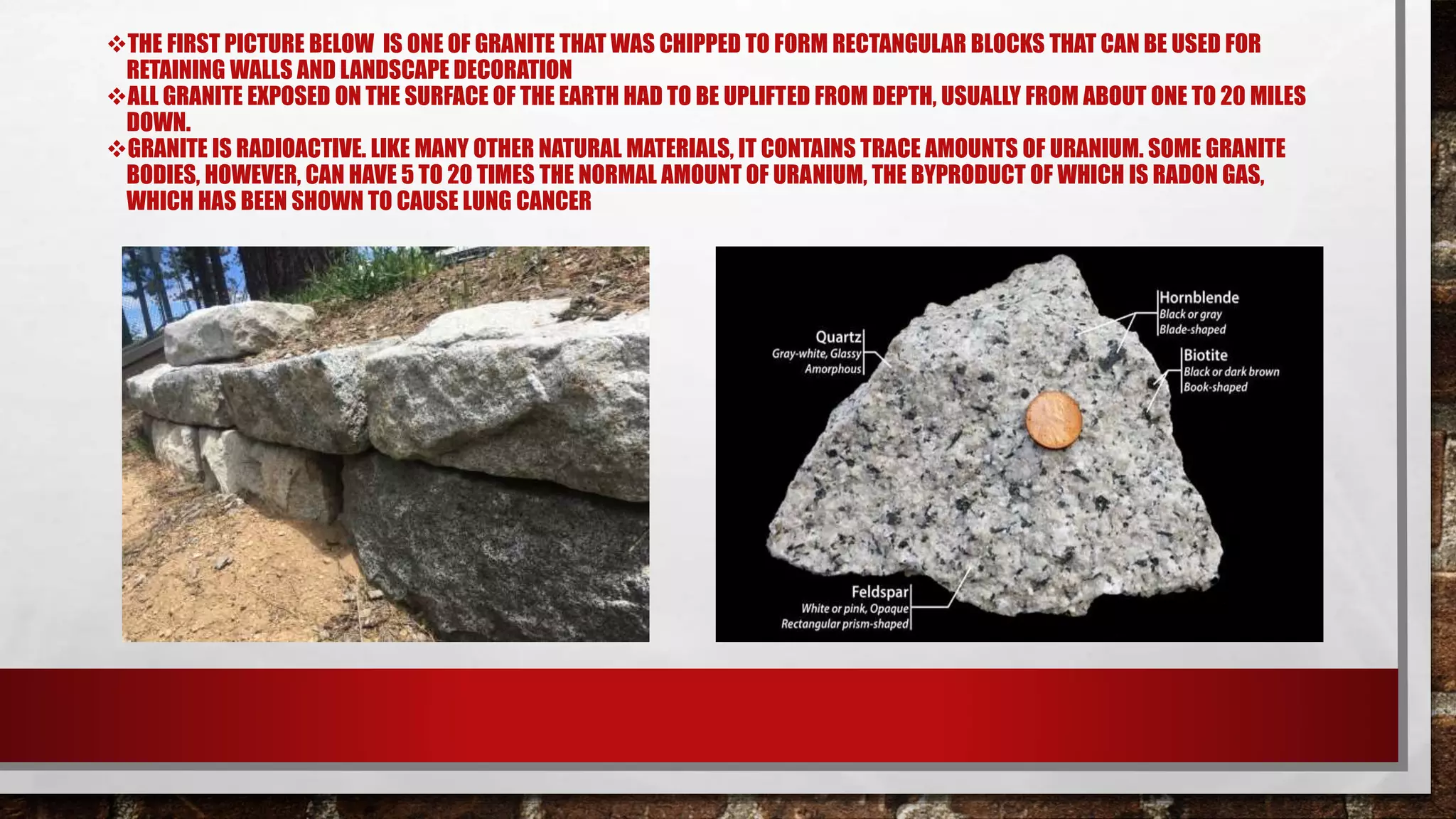 THE FIRST PICTURE BELOW IS ONE OF GRANITE THAT WAS CHIPPED TO FORM RECTANGULAR BLOCKS THAT CAN BE USED FOR
RETAINING WALLS AND LANDSCAPE DECORATION
ALL GRANITE EXPOSED ON THE SURFACE OF THE EARTH HAD TO BE UPLIFTED FROM DEPTH, USUALLY FROM ABOUT ONE TO 20 MILES
DOWN.
GRANITE IS RADIOACTIVE. LIKE MANY OTHER NATURAL MATERIALS, IT CONTAINS TRACE AMOUNTS OF URANIUM. SOME GRANITE
BODIES, HOWEVER, CAN HAVE 5 TO 20 TIMES THE NORMAL AMOUNT OF URANIUM, THE BYPRODUCT OF WHICH IS RADON GAS,
WHICH HAS BEEN SHOWN TO CAUSE LUNG CANCER
 