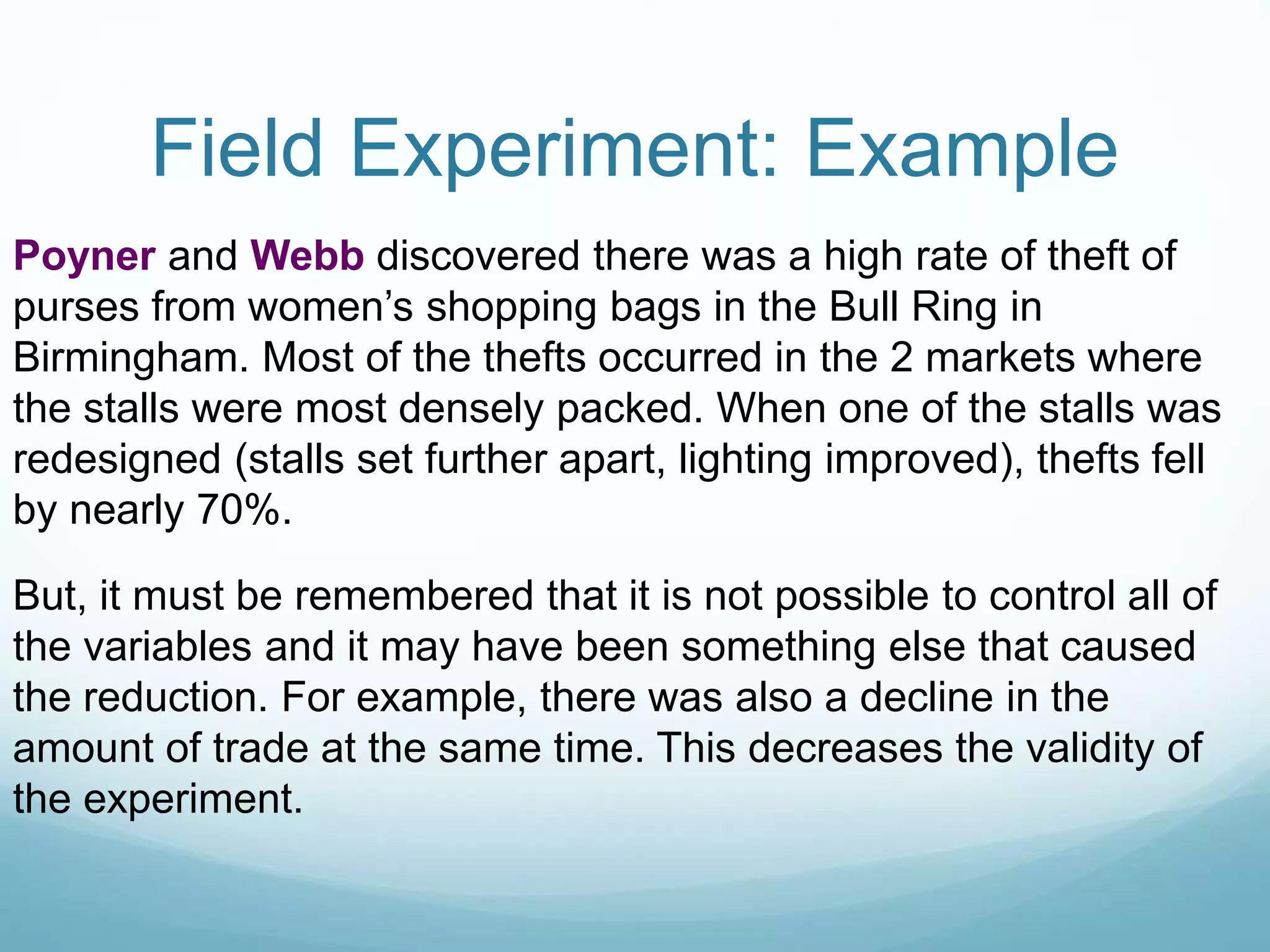 Field Experiment: Example
Poyner and Webb discovered there was a high rate of theft of
purses from women’s shopping bags in the Bull Ring in
Birmingham. Most of the thefts occurred in the 2 markets where
the stalls were most densely packed. When one of the stalls was
redesigned (stalls set further apart, lighting improved), thefts fell
by nearly 70%.
But, it must be remembered that it is not possible to control all of
the variables and it may have been something else that caused
the reduction. For example, there was also a decline in the
amount of trade at the same time. This decreases the validity of
the experiment.
 