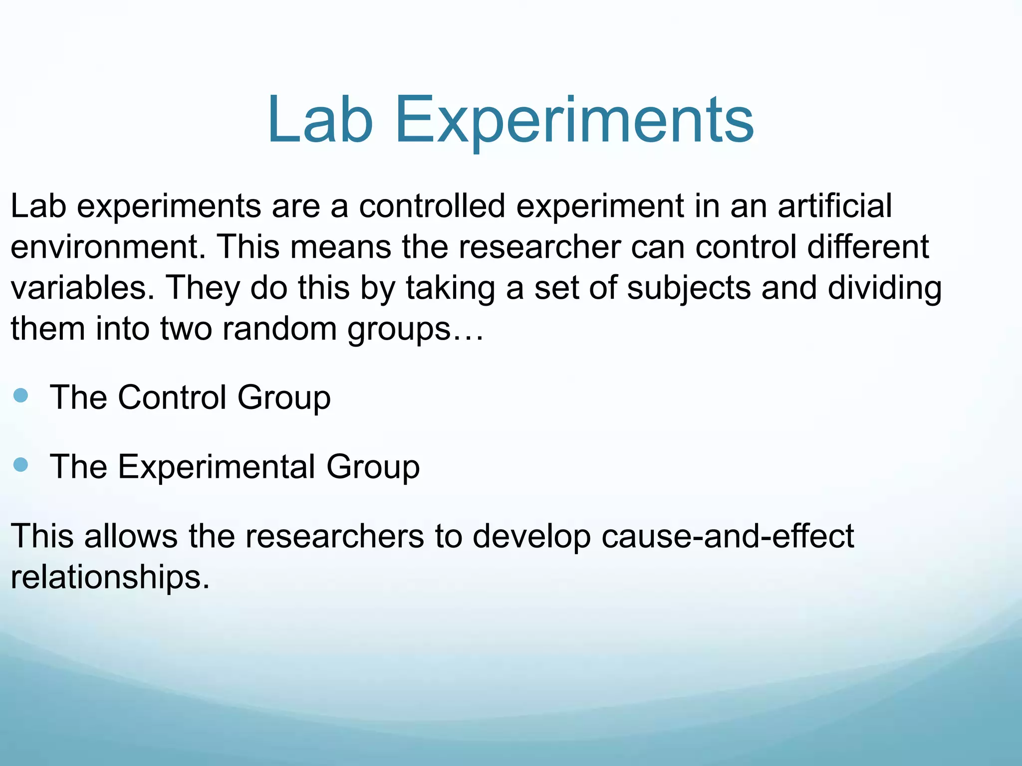 Lab Experiments
Lab experiments are a controlled experiment in an artificial
environment. This means the researcher can control different
variables. They do this by taking a set of subjects and dividing
them into two random groups…
 The Control Group
 The Experimental Group
This allows the researchers to develop cause-and-effect
relationships.
 