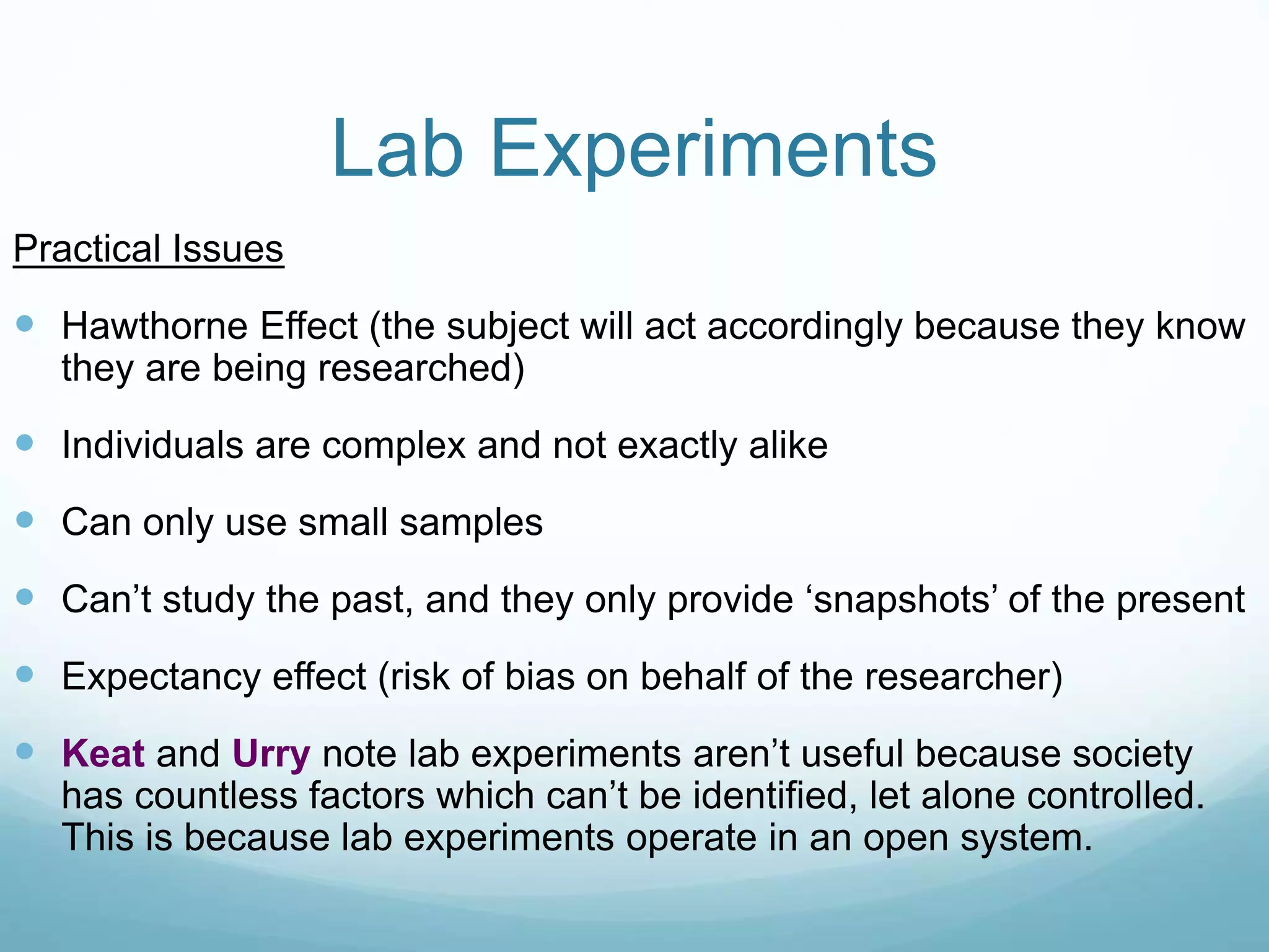 Lab Experiments
Practical Issues
 Hawthorne Effect (the subject will act accordingly because they know
they are being researched)
 Individuals are complex and not exactly alike
 Can only use small samples
 Can’t study the past, and they only provide ‘snapshots’ of the present
 Expectancy effect (risk of bias on behalf of the researcher)
 Keat and Urry note lab experiments aren’t useful because society
has countless factors which can’t be identified, let alone controlled.
This is because lab experiments operate in an open system.
 