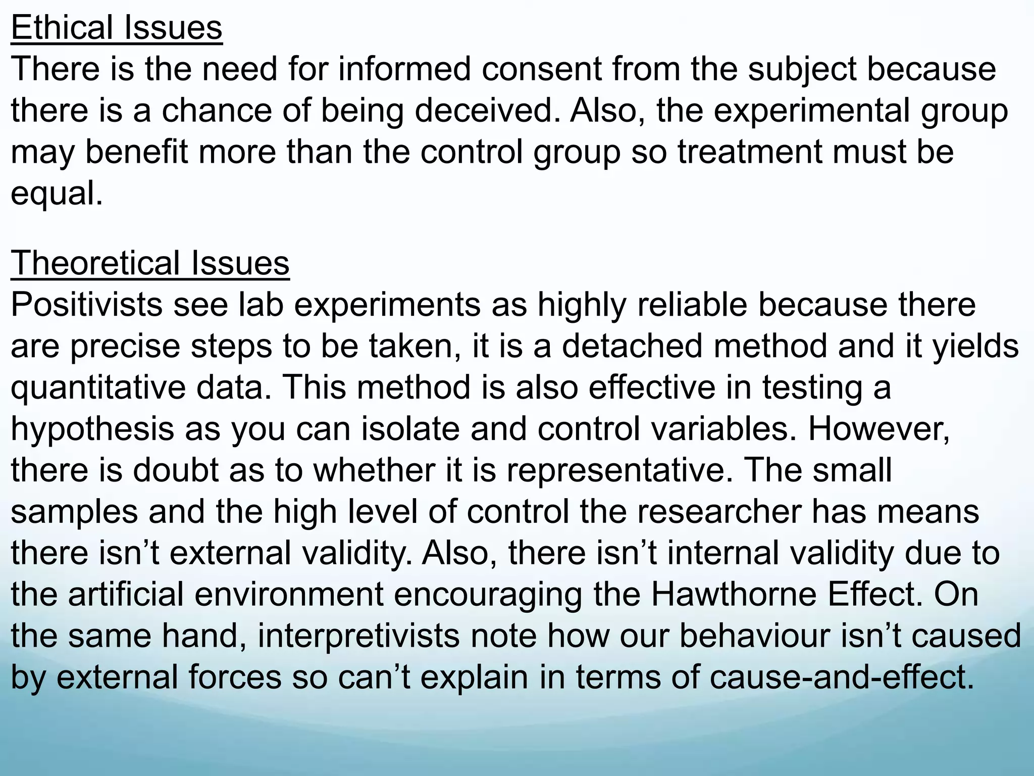 Ethical Issues
There is the need for informed consent from the subject because
there is a chance of being deceived. Also, the experimental group
may benefit more than the control group so treatment must be
equal.
Theoretical Issues
Positivists see lab experiments as highly reliable because there
are precise steps to be taken, it is a detached method and it yields
quantitative data. This method is also effective in testing a
hypothesis as you can isolate and control variables. However,
there is doubt as to whether it is representative. The small
samples and the high level of control the researcher has means
there isn’t external validity. Also, there isn’t internal validity due to
the artificial environment encouraging the Hawthorne Effect. On
the same hand, interpretivists note how our behaviour isn’t caused
by external forces so can’t explain in terms of cause-and-effect.
 