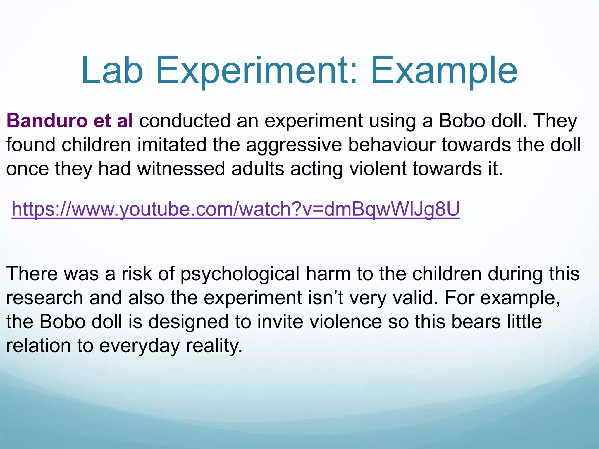 Lab Experiment: Example
Banduro et al conducted an experiment using a Bobo doll. They
found children imitated the aggressive behaviour towards the doll
once they had witnessed adults acting violent towards it.
https://www.youtube.com/watch?v=dmBqwWlJg8U
There was a risk of psychological harm to the children during this
research and also the experiment isn’t very valid. For example,
the Bobo doll is designed to invite violence so this bears little
relation to everyday reality.
 