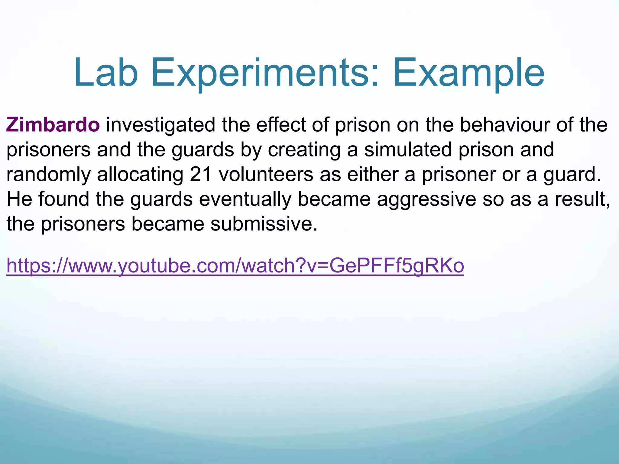 Lab Experiments: Example
Zimbardo investigated the effect of prison on the behaviour of the
prisoners and the guards by creating a simulated prison and
randomly allocating 21 volunteers as either a prisoner or a guard.
He found the guards eventually became aggressive so as a result,
the prisoners became submissive.
https://www.youtube.com/watch?v=GePFFf5gRKo
 